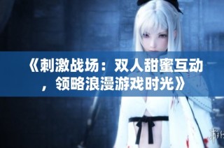 《刺激战场：双人甜蜜互动，领略浪漫游戏时光》