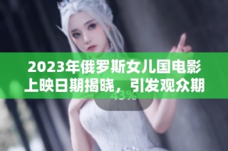2023年俄罗斯女儿国电影上映日期揭晓，引发观众期待