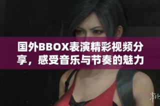 国外BBOX表演精彩视频分享，感受音乐与节奏的魅力