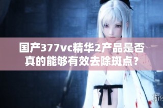 国产377vc精华2产品是否真的能够有效去除斑点？