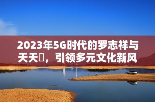 2023年5G时代的罗志祥与天天奭，引领多元文化新风潮