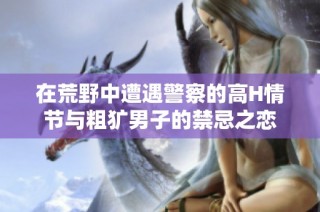 在荒野中遭遇警察的高H情节与粗犷男子的禁忌之恋