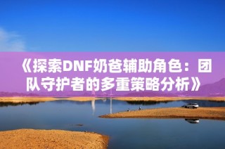 《探索DNF奶爸辅助角色：团队守护者的多重策略分析》