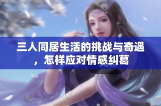 三人同居生活的挑战与奇遇，怎样应对情感纠葛