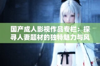 国产成人影视作品专栏：探寻人妻题材的独特魅力与风格