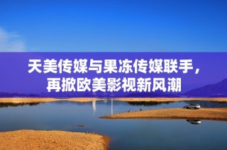 天美传媒与果冻传媒联手，再掀欧美影视新风潮