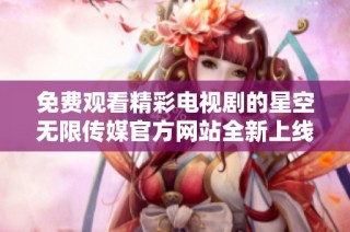 免费观看精彩电视剧的星空无限传媒官方网站全新上线