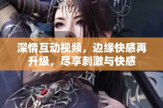深情互动视频，边缘快感再升级，尽享刺激与快感