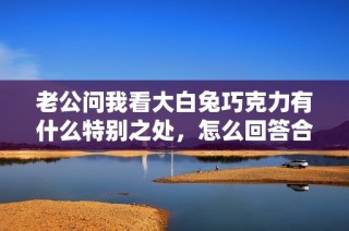 老公问我看大白兔巧克力有什么特别之处，怎么回答合适呢