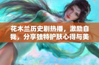 花木兰历史剧热播，激励自我，分享独特护肤心得与美丽秘笈