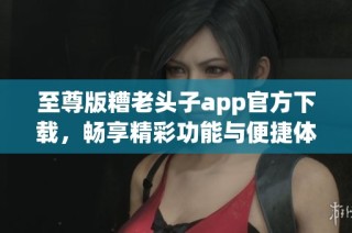 至尊版糟老头子app官方下载，畅享精彩功能与便捷体验