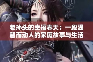 老孙头的幸福春天：一段温馨而动人的家庭故事与生活启示