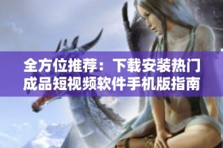 全方位推荐：下载安装热门成品短视频软件手机版指南