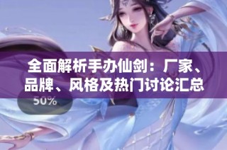 全面解析手办仙剑：厂家、品牌、风格及热门讨论汇总