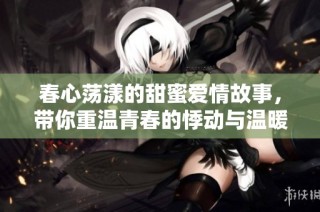 春心荡漾的甜蜜爱情故事，带你重温青春的悸动与温暖