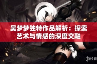 吴梦梦独特作品解析：探索艺术与情感的深度交融