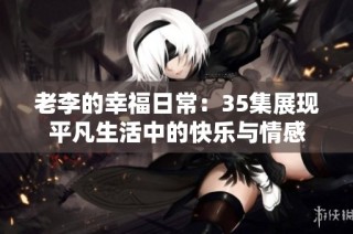 老李的幸福日常：35集展现平凡生活中的快乐与情感