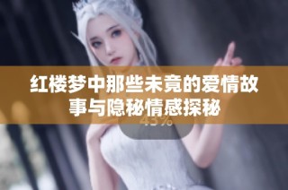 红楼梦中那些未竟的爱情故事与隐秘情感探秘