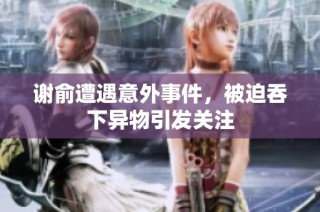 谢俞遭遇意外事件，被迫吞下异物引发关注