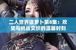 二人世界拔萝卜第8集：欢笑与挑战交织的温馨时刻