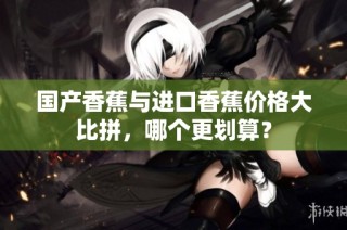 国产香蕉与进口香蕉价格大比拼，哪个更划算？