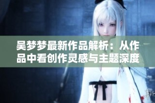 吴梦梦最新作品解析：从作品中看创作灵感与主题深度