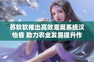 苏软软推出高效灌溉系统汉怡昏 助力农业发展提升作物产量
