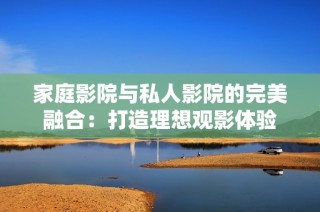 家庭影院与私人影院的完美融合：打造理想观影体验