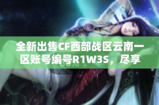全新出售CF西部战区云南一区账号编号R1W3S，尽享游戏乐趣