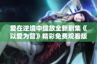 爱在逆境中绽放全新剧集《以爱为营》精彩免费观看版上线