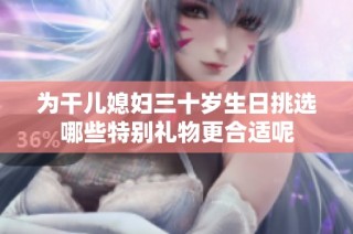 为干儿媳妇三十岁生日挑选哪些特别礼物更合适呢