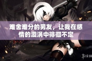 难舍难分的男友，让我在感情的漩涡中徘徊不定