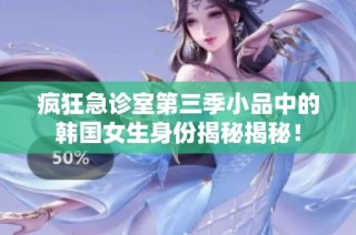 疯狂急诊室第三季小品中的韩国女生身份揭秘揭秘！