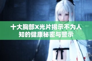 十大胸部X光片揭示不为人知的健康秘密与警示