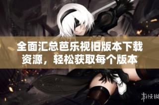 全面汇总芭乐视旧版本下载资源，轻松获取每个版本