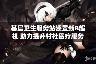 基层卫生服务站添置新B超机 助力提升村社医疗服务质量