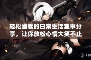 轻松幽默的日常生活趣事分享，让你放松心情大笑不止