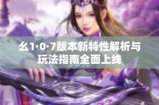 幺1·0·7版本新特性解析与玩法指南全面上线