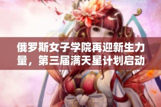 俄罗斯女子学院再迎新生力量，第三届满天星计划启动