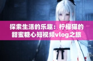 探索生活的乐趣：柠檬猫的甜蜜糖心短视频vlog之旅