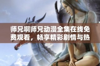 师兄啊师兄动漫全集在线免费观看，畅享精彩剧情与热血冒险