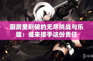厨房里刷碗的无尽挑战与乐趣：谁来接手这份责任