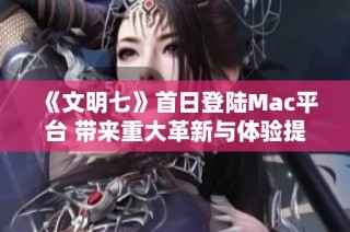 《文明七》首日登陆Mac平台 带来重大革新与体验提升