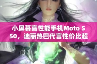 小屏幕高性能手机Moto S50，迪丽热巴代言性价比超高！