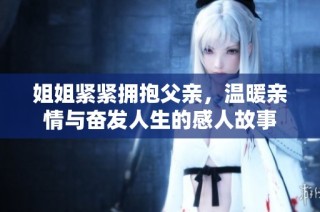 姐姐紧紧拥抱父亲，温暖亲情与奋发人生的感人故事