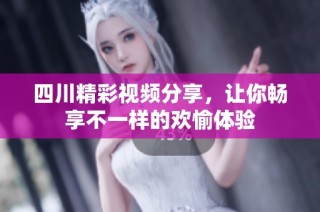 四川精彩视频分享，让你畅享不一样的欢愉体验
