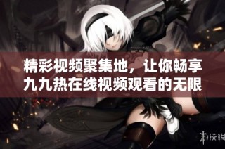 精彩视频聚集地，让你畅享九九热在线视频观看的无限乐趣