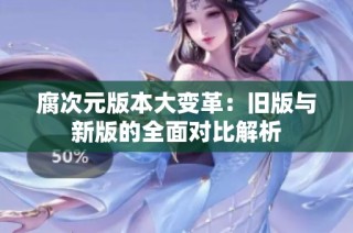 腐次元版本大变革：旧版与新版的全面对比解析