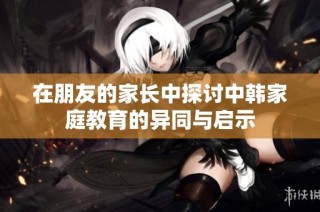 在朋友的家长中探讨中韩家庭教育的异同与启示