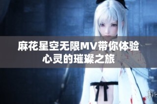 麻花星空无限MV带你体验心灵的璀璨之旅